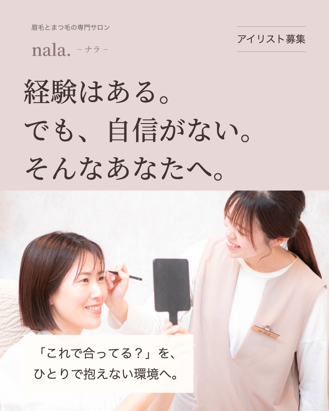 眉毛とまつ毛の専門サロン nala. アイリスト募集 経験はある。 でも、自信がない。 そんなあなたへ。 元の採用LP掲載の接客写真 「これで合ってる？」を、 ひとりで抱えない環境へ。
