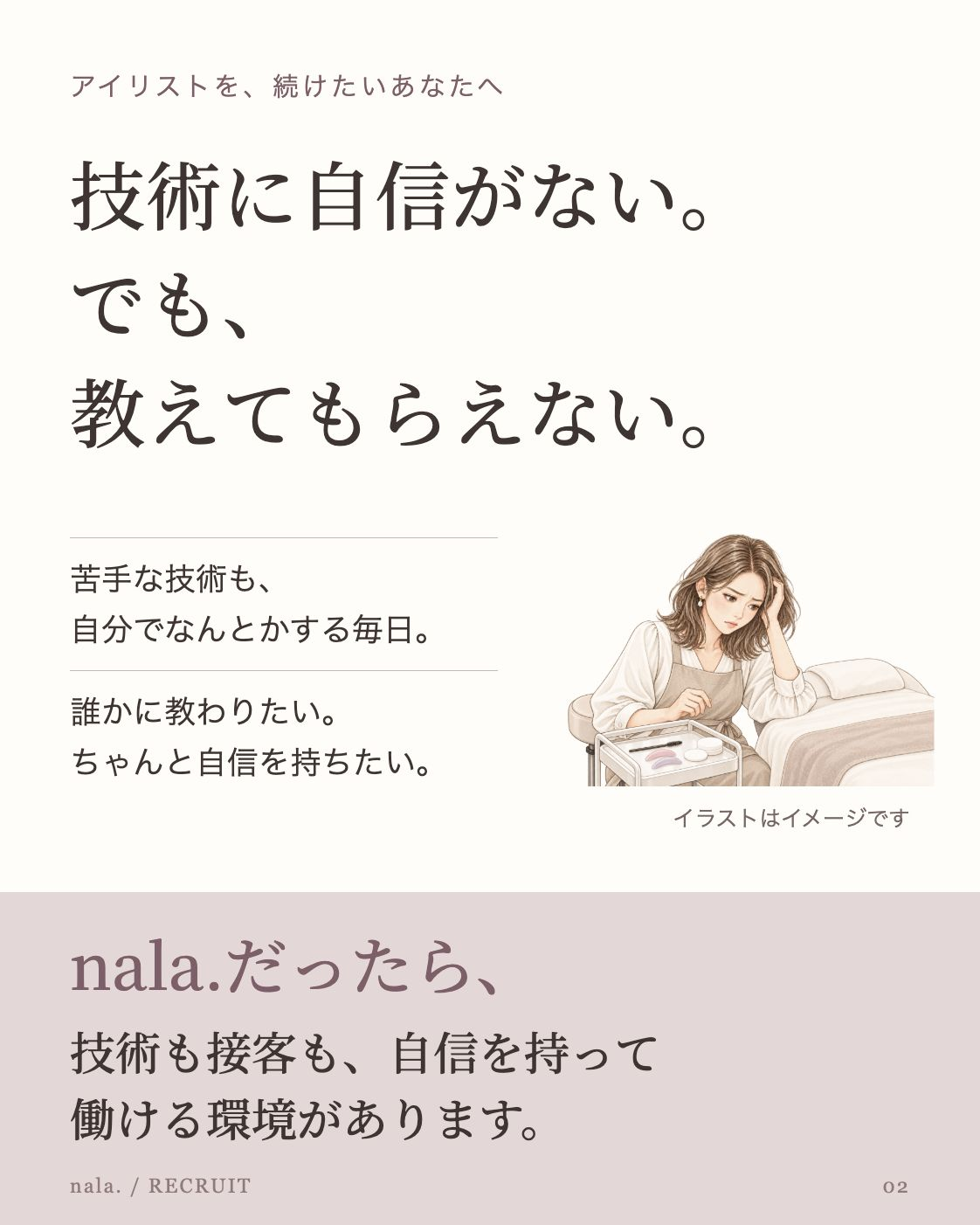 アイリストを、続けたいあなたへ 技術に自信がない。 でも、 教えてもらえない。 苦手な技術も、 自分でなんとかする毎日。 誰かに教わりたい。 ちゃんと自信を持ちたい。 施術ベッドと道具を前に、技術への不安で手を止めるアイリストのイラスト イラストはイメージです nala.だったら、 技術も接客も、自信を持って 働ける環境があります。