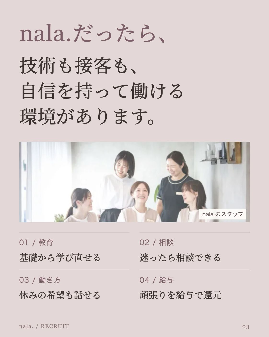 nala.だったら、 技術も接客も、 自信を持って働ける 環境があります。 公開中のnala.採用LPに掲載されたスタッフ集合写真 nala.のスタッフ 01 / 教育 基礎から学び直せる 02 / 相談 迷ったら相談できる 03 / 働き方 休みの希望も話せる 04 / 給与 頑張りを給与で還元