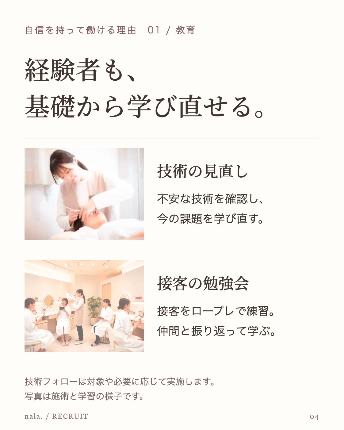 自信を持って働ける理由 01 / 教育 経験者も、 基礎から学び直せる。 公開LP掲載のアイリストの施術風景 技術の見直し 不安な技術を確認し、 今の課題を学び直す。 公開LPの勉強会紹介に掲載された店内の学習風景 接客の勉強会 接客をロープレで練習。 仲間と振り返って学ぶ。 技術フォローは対象や必要に応じて実施します。 写真は施術と学習の様子です。