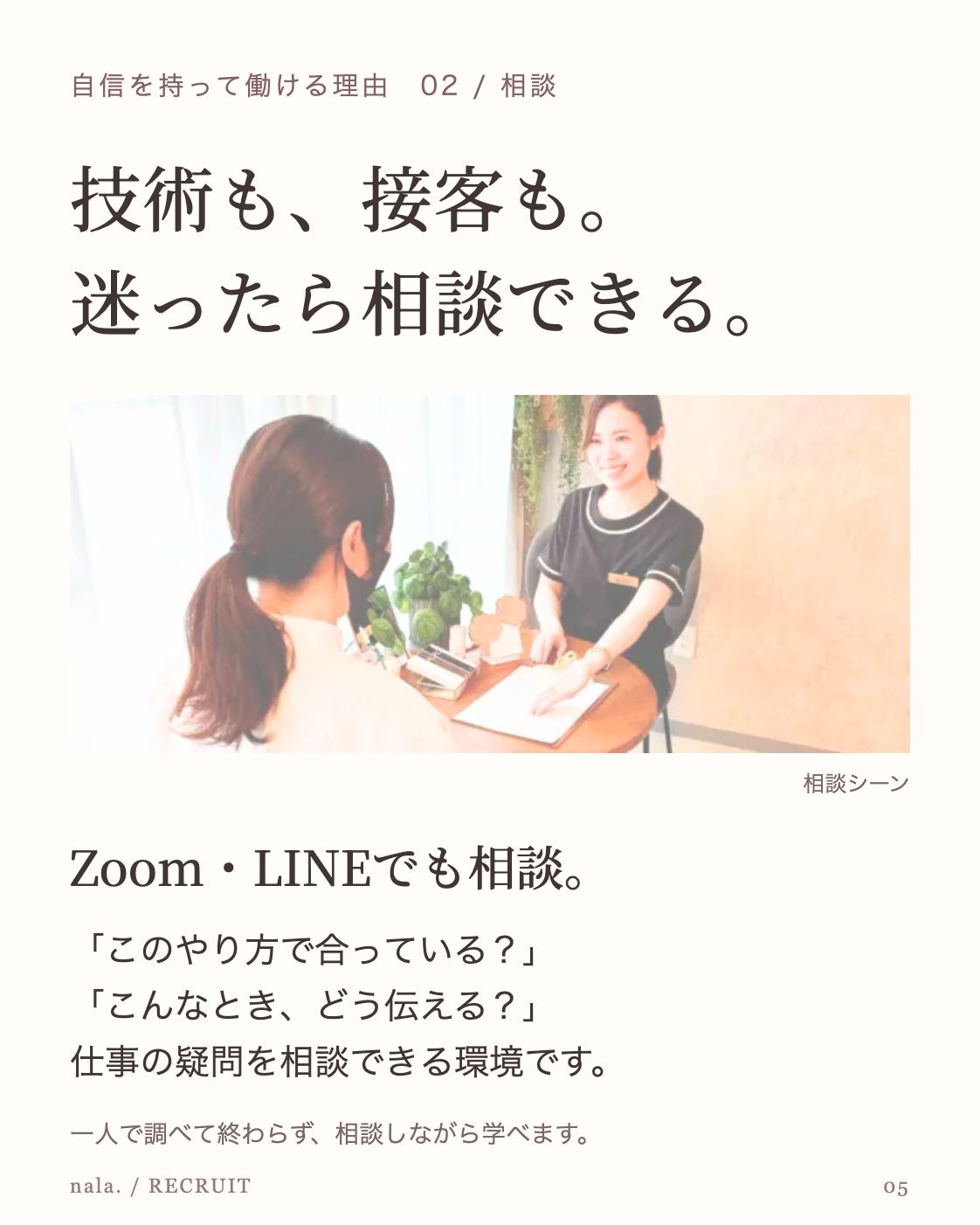 自信を持って働ける理由 02 / 相談 技術も、接客も。 迷ったら相談できる。 公開LPの相談環境の紹介に掲載された対話風景 相談シーン Zoom・LINEでも相談。 「このやり方で合っている？」 「こんなとき、どう伝える？」 仕事の疑問を相談できる環境です。 一人で調べて終わらず、相談しながら学べます。