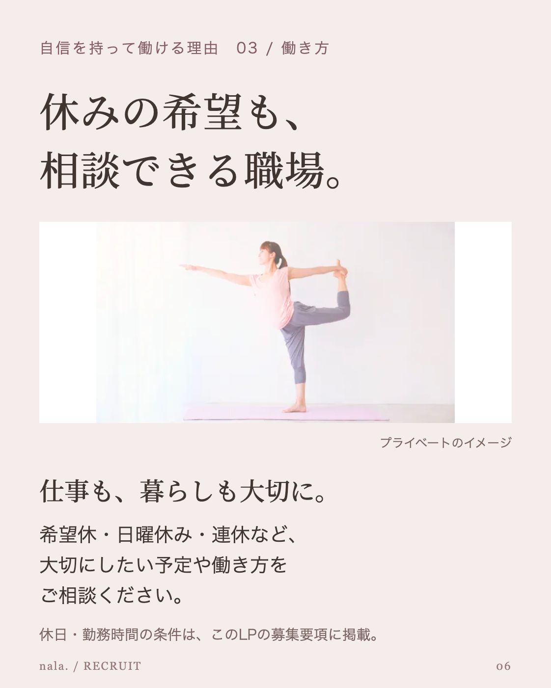 自信を持って働ける理由 03 / 働き方 休みの希望も、 相談できる職場。 公開LPの休日紹介に掲載されたヨガのイメージ写真 プライベートのイメージ 仕事も、暮らしも大切に。 希望休・日曜休み・連休など、 大切にしたい予定や働き方を ご相談ください。 休日・勤務時間の条件は、このLPの募集要項に掲載。