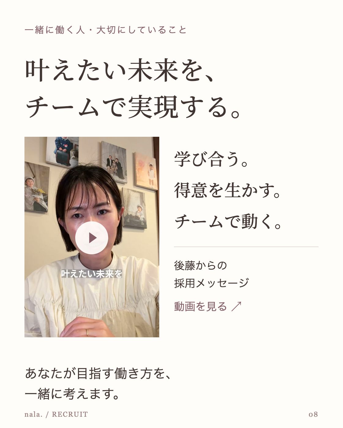 一緒に働く人・大切にしていること 叶えたい未来を、 チームで実現する。 後藤の採用メッセージ動画 ▶ 学び合う。 得意を生かす。 チームで動く。 後藤からの 採用メッセージ 動画を見る ↗ あなたが目指す働き方を、 一緒に考えます。