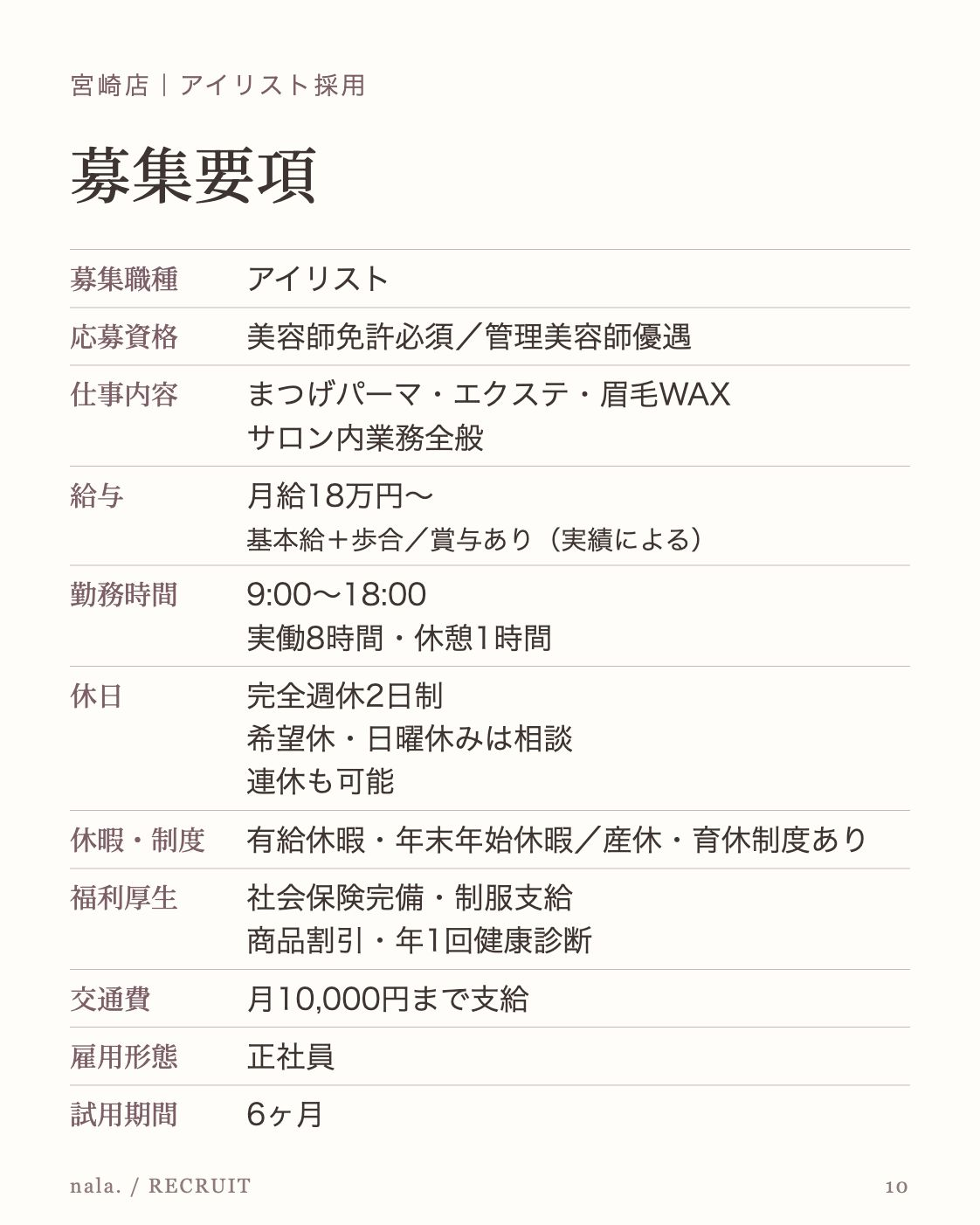 宮崎店｜アイリスト採用 募集要項 募集職種 アイリスト 応募資格 美容師免許必須／管理美容師優遇 仕事内容 まつげパーマ・エクステ・眉毛WAX サロン内業務全般 給与 月給18万円〜 基本給＋歩合／賞与あり（実績による） 勤務時間 9:00〜18:00 実働8時間・休憩1時間 休日 完全週休2日制 希望休・日曜休みは相談 連休も可能 休暇・制度 有給休暇・年末年始休暇／産休・育休制度あり 福利厚生 社会保険完備・制服支給 商品割引・年1回健康診断 交通費 月10,000円まで支給 雇用形態 正社員 試用期間 6ヶ月