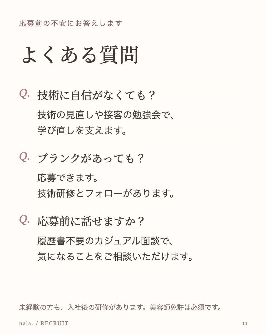 応募前の不安にお答えします よくある質問 Q. 技術に自信がなくても？ 技術の見直しや接客の勉強会で、 学び直しを支えます。 Q. ブランクがあっても？ 応募できます。 技術研修とフォローがあります。 Q. 応募前に話せますか？ 履歴書不要のカジュアル面談で、 気になることをご相談いただけます。 未経験の方も、入社後の研修があります。美容師免許は必須です。