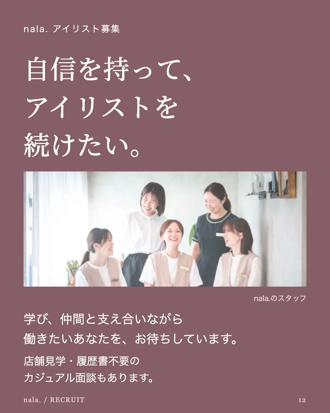nala. アイリスト募集 自信を持って、 アイリストを 続けたい。 公開LPに掲載されたnala.のスタッフ集合写真 nala.のスタッフ 学び、仲間と支え合いながら 働きたいあなたを、お待ちしています。 店舗見学・履歴書不要の カジュアル面談もあります。